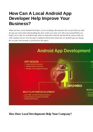 How Can A Local Android App
Developer Help Improve Your
Business?
When you hire a local Android developer, you are working with someone who can provide you with
the app you need while understanding the place where you work. Our office just outside Philly can
begin a new order for an Android app, help you determine what the app should do, and provide you
with customer service once the app is completed. Read more about how an Android app can change
the way that your business is perceived in the region.
How Does Local Development Help Your Company?
 