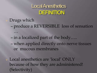  Drugs which
– produce a REVERSIBLE loss of sensation
…
– in a localized part of the body…..
– when applied directly onto nerve tissues
or mucous membranes
 Local anesthetics are ‘local’ ONLY
because of how they are administered!
(Selectivity)
 