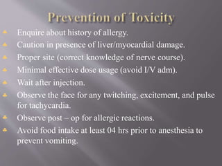 







Enquire about history of allergy.
Caution in presence of liver/myocardial damage.
Proper site (correct knowledge of nerve course).
Minimal effective dose usage (avoid I/V adm).
Wait after injection.
Observe the face for any twitching, excitement, and pulse
for tachycardia.
Observe post – op for allergic reactions.
Avoid food intake at least 04 hrs prior to anesthesia to
prevent vomiting.
 