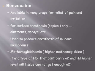  Benzocaine
– Available in many preps for relief of pain and
irritation
– for surface anesthesia (topical) only ...
ointments, sprays, etc.
– Used to produce anesthesia of mucous
membranes
– Methemoglobinemia ( higher methemoglobine )
it is a type of Hb that cant carry o2 and its higher
level will tissue can not get enough o2)
 