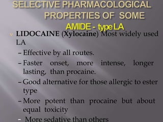  LIDOCAINE (Xylocaine) Most widely used
LA
– Effective by all routes.
– Faster onset, more intense, longer
lasting, than procaine.
– Good alternative for those allergic to ester
type
– More potent than procaine but about
equal toxicity
– More sedative than others
 