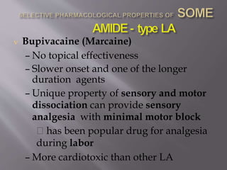  Bupivacaine (Marcaine)
– No topical effectiveness
– Slower onset and one of the longer
duration agents
– Unique property of sensory and motor
dissociation can provide sensory
analgesia with minimal motor block
has been popular drug for analgesia
during labor
– More cardiotoxic than other LA
 