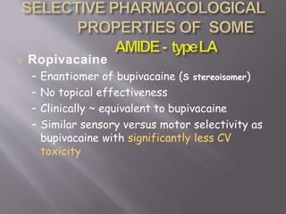  Ropivacaine
– Enantiomer of bupivacaine (S stereoisomer)
– No topical effectiveness
– Clinically ~ equivalent to bupivacaine
– Similar sensory versus motor selectivity as
bupivacaine with significantly less CV
toxicity
 