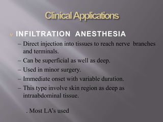  INFILTRATION ANESTHESIA
– Direct injection into tissues to reach nerve branches
and terminals.
– Can be superficial as well as deep.
– Used in minor surgery.
– Immediate onset with variable duration.
– This type involve skin region as deep as
intraabdominal tissue.
. Most LA’s used
 
