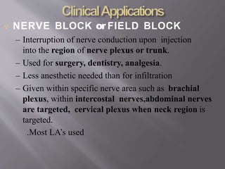  NERVE BLOCK or FIELD BLOCK
– Interruption of nerve conduction upon injection
into the region of nerve plexus or trunk.
– Used for surgery, dentistry, analgesia.
– Less anesthetic needed than for infiltration
– Given within specific nerve area such as brachial
plexus, within intercostal nerves,abdominal nerves
are targeted, cervical plexus when neck region is
targeted.
.Most LA’s used
 