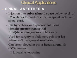  SPINAL ANESTHESIA
– Injection into subarachnoid space below level of
L2 vertebra to produce effect in spinal roots and
spinal cord.
– Use hyperbaric or hypobaric solutions
(density greater than spinal
fluid)depending on area of blockade.
– Used for surgery to abdomen, pelvis or leg
when can’t use general anesthesia.
– Can be employed in pts of hepatic, renal &
CVS diseases
Lidocaine, tetracaine
 