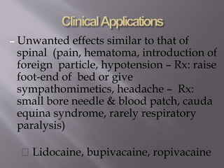 – Unwanted effects similar to that of
spinal (pain, hematoma, introduction of
foreign particle, hypotension – Rx: raise
foot-end of bed or give
sympathomimetics, headache – Rx:
small bore needle & blood patch, cauda
equina syndrome, rarely respiratory
paralysis)
Lidocaine, bupivacaine, ropivacaine
 