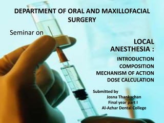DEPARTMENT OF ORAL AND MAXILLOFACIAL
SURGERY
Seminar on
LOCAL
ANESTHESIA :
INTRODUCTION
COMPOSITION
MECHANISM OF ACTION
DOSE CALCULATION
Submitted by
Josna Thankachan
Final year part I
Al-Azhar Dental College
 
