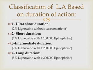 
1- Ultra short duration:
(2% Lignocaine without vasoconstrictor)
2- Short duration:
(2% Lignocaine with 1:100,000 Epinephrine)
3-Intermediate duration:
(2% Lignocaine with 1:200,000 Epinephrine)
4- Long duration:
(5% Lignocaine with 1:200,000 Epinephrine)
Classification of L.A Based
on duration of action:
 