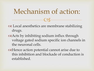 
 Local anesthetics are membrane stabilizing
drugs.
Acts by inhibiting sodium influx through
voltage gated sodium specific ion channels in
the neuronal cells.
Hence action potential cannot arise due to
this inhibition and blockade of conduction is
established.
Mechanism of action:
 
