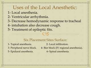 
Uses of the Local Anesthetic:
1- Local anesthesia.
2- Ventricular arrhythmia.
3- Decrease hemodynamic response to tracheal
4- intubation also decrease cough.
5- Treatment of epileptic fits.
Six Placement Sites Surface:
1- Topical anesthesia. 2- Local infiltration.
3- Peripheral nerve block. 4- Bier block (IV regional anesthesia).
5- Epidural anesthesia. 6- Spinal anesthesia.
 