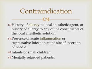 
History of allergy to local anesthetic agent, or
history of allergy to any of the constituents of
the local anesthetic solution.
Presence of acute inflammation or
suppurative infection at the site of insertion
of needle.
Infants or small children.
Mentally retarded patients.
Contraindication
 