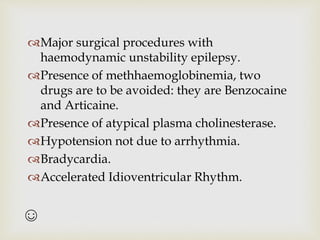 ☺
Major surgical procedures with
haemodynamic unstability epilepsy.
Presence of methhaemoglobinemia, two
drugs are to be avoided: they are Benzocaine
and Articaine.
Presence of atypical plasma cholinesterase.
Hypotension not due to arrhythmia.
Bradycardia.
Accelerated Idioventricular Rhythm.
 