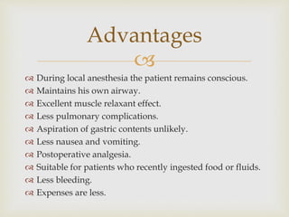 
Advantages
 During local anesthesia the patient remains conscious.
 Maintains his own airway.
 Excellent muscle relaxant effect.
 Less pulmonary complications.
 Aspiration of gastric contents unlikely.
 Less nausea and vomiting.
 Postoperative analgesia.
 Suitable for patients who recently ingested food or fluids.
 Less bleeding.
 Expenses are less.
 