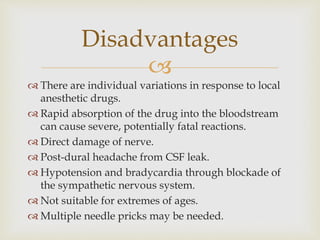 
 There are individual variations in response to local
anesthetic drugs.
 Rapid absorption of the drug into the bloodstream
can cause severe, potentially fatal reactions.
 Direct damage of nerve.
 Post-dural headache from CSF leak.
 Hypotension and bradycardia through blockade of
the sympathetic nervous system.
 Not suitable for extremes of ages.
 Multiple needle pricks may be needed.
Disadvantages
 