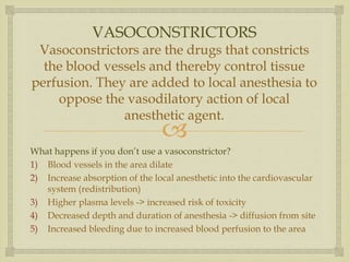 
VASOCONSTRICTORS
Vasoconstrictors are the drugs that constricts
the blood vessels and thereby control tissue
perfusion. They are added to local anesthesia to
oppose the vasodilatory action of local
anesthetic agent.
What happens if you don’t use a vasoconstrictor?
1) Blood vessels in the area dilate
2) Increase absorption of the local anesthetic into the cardiovascular
system (redistribution)
3) Higher plasma levels -> increased risk of toxicity
4) Decreased depth and duration of anesthesia -> diffusion from site
5) Increased bleeding due to increased blood perfusion to the area
 