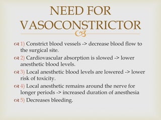 
 1) Constrict blood vessels -> decrease blood flow to
the surgical site.
 2) Cardiovascular absorption is slowed -> lower
anesthetic blood levels.
 3) Local anesthetic blood levels are lowered -> lower
risk of toxicity.
 4) Local anesthetic remains around the nerve for
longer periods -> increased duration of anesthesia
 5) Decreases bleeding.
NEED FOR
VASOCONSTRICTOR
 