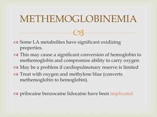 
 Some LA metabolites have significant oxidizing
properties.
 This may cause a significant conversion of hemoglobin to
methemoglobin and compromise ability to carry oxygen
 May be a problem if cardiopulmonary reserve is limited
 Treat with oxygen and methylene blue (converts
methemoglobin to hemoglobin).
 prilocaine benzocaine lidocaine have been implicated.
METHEMOGLOBINEMIA
 