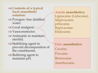 Amide anaesthetics:
Lignocaine (Lidocaine).
Mepivacaine.
prilocaine.
Bupivacaine.
Etidocaine.
 Contents of a typical
local anaesthetic
solution:
 Pyrogen- free distilled
water.
 Local analgesic:
 Vasoconstrictor.
 Antiseptic to maintain
sterility.
 Stabilising agent to
prevent decomposition of
the constituents.
 Buffering agent to
maintain pH.
Ester anaesthetics:
Cocaine.
Procaine.
Benzocaine.
Amethocaine.
 