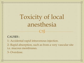 
Toxicity of local
anesthesia
CAUSES :
1- Accidental rapid intravenous injection.
2- Rapid absorption, such as from a very vascular site
i.e. mucous membranes.
3- Overdose.
 