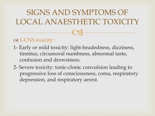 
 1-CNS toxicity :
1- Early or mild toxicity: light-headedness, dizziness,
tinnitus, circumoral numbness, abnormal taste,
confusion and drowsiness.
2- Severe toxicity: tonic-clonic convulsion leading to
progressive loss of consciousness, coma, respiratory
depression, and respiratory arrest.
SIGNS AND SYMPTOMS OF
LOCAL ANAESTHETIC TOXICITY
 
