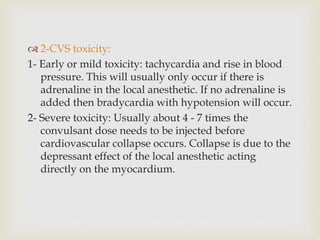  2-CVS toxicity:
1- Early or mild toxicity: tachycardia and rise in blood
pressure. This will usually only occur if there is
adrenaline in the local anesthetic. If no adrenaline is
added then bradycardia with hypotension will occur.
2- Severe toxicity: Usually about 4 - 7 times the
convulsant dose needs to be injected before
cardiovascular collapse occurs. Collapse is due to the
depressant effect of the local anesthetic acting
directly on the myocardium.
 