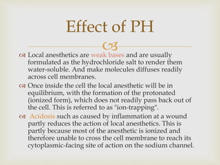  Local anesthetics are weak bases and are usually
formulated as the hydrochloride salt to render them
water-soluble. And make molecules diffuses readily
across cell membranes.
 Once inside the cell the local anesthetic will be in
equilibrium, with the formation of the protonated
(ionized form), which does not readily pass back out of
the cell. This is referred to as "ion-trapping".
 Acidosis such as caused by inflammation at a wound
partly reduces the action of local anesthetics. This is
partly because most of the anesthetic is ionized and
therefore unable to cross the cell membrane to reach its
cytoplasmic-facing site of action on the sodium channel.
Effect of PH
 