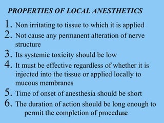 1 /1031 /103
PROPERTIES OF LOCAL ANESTHETICS
1. Non irritating to tissue to which it is applied
2. Not cause any permanent alteration of nerve
structure
3. Its systemic toxicity should be low
4. It must be effective regardless of whether it is
injected into the tissue or applied locally to
mucous membranes
5. Time of onset of anesthesia should be short
6. The duration of action should be long enough to
permit the completion of procedure
 