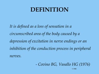 1 /1031 /103
DEFINITION
It is defined as a loss of sensation in a
circumscribed area of the body caused by a
depression of excitation in nerve endings or an
inhibition of the conduction process in peripheral
nerves.
- Covino BG, Vasallo HG (1976)
 