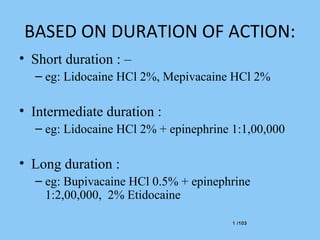 1 /1031 /103
BASED ON DURATION OF ACTION:
• Short duration : –
– eg: Lidocaine HCl 2%, Mepivacaine HCl 2%
• Intermediate duration :
– eg: Lidocaine HCl 2% + epinephrine 1:1,00,000
• Long duration :
– eg: Bupivacaine HCl 0.5% + epinephrine
1:2,00,000, 2% Etidocaine
 