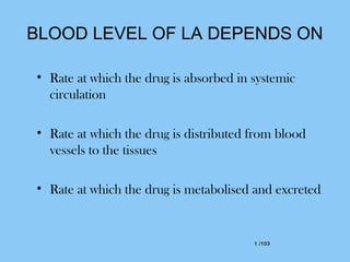 1 /1031 /103
BLOOD LEVEL OF LA DEPENDS ON
• Rate at which the drug is absorbed in systemic
circulation
• Rate at which the drug is distributed from blood
vessels to the tissues
• Rate at which the drug is metabolised and excreted
 