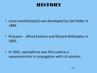 1 /1031 /103
HISTORY
• Local anesthesia(LA) was developed by Carl Koller in
1884.
• Procaine - Alfred Einhorn and Richard Willstadter in
1905.
• In 1901, epinephrine was first used as a
vasoconstrictor in conjugation with LA solution.
 