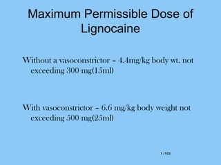 1 /1031 /103
Maximum Permissible Dose of
Lignocaine
Without a vasoconstrictor – 4.4mg/kg body wt. not
exceeding 300 mg(15ml)
With vasoconstrictor – 6.6 mg/kg body weight not
exceeding 500 mg(25ml)
 
