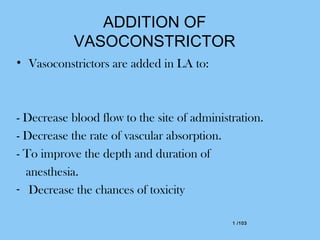1 /1031 /103
ADDITION OF
VASOCONSTRICTOR
• Vasoconstrictors are added in LA to:
- Decrease blood flow to the site of administration.
- Decrease the rate of vascular absorption.
- To improve the depth and duration of
anesthesia.
- Decrease the chances of toxicity
 