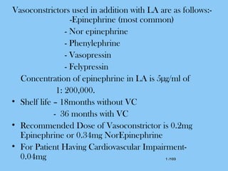 1 /1031 /103
Vasoconstrictors used in addition with LA are as follows:-
-Epinephrine (most common)
- Nor epinephrine
- Phenylephrine
- Vasopressin
- Felypressin
Concentration of epinephrine in LA is 5µg/ml of
1: 200,000.
• Shelf life – 18months without VC
- 36 months with VC
• Recommended Dose of Vasoconstrictor is 0.2mg
Epinephrine or 0.34mg NorEpinephrine
• For Patient Having Cardiovascular Impairment-
0.04mg
 