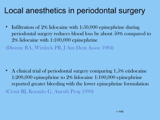 1 /1031 /103
Local anesthetics in periodontal surgery
• Infiltration of 2% lidocaine with 1:50,000 epinephrine during
periodontal surgery reduces blood loss by about 50% compared to
2% lidocaine with 1:100,000 epinephrine
(Dionne RA, Wirdzek PR, J Am Dent Assoc 1984)
• A clinical trial of periodontal surgery comparing 1.5% etidocaine
1:200,000 epinephrine to 2% lidocaine 1:100,000 epinephrine
reported greater bleeding with the lower epinephrine formulation
(Crout RJ, Koraido G, Anesth Prog 1990)
 
