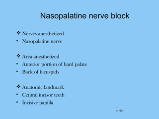 1 /1031 /103
Nasopalatine nerve block
 Nerves anesthetized
• Nasopalatine nerve
 Area anesthetized
• Anterior portion of hard palate
• Back of bicuspids
 Anatomic landmark
• Central incisor teeth
• Incisive papilla
 