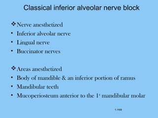 1 /1031 /103
Classical inferior alveolar nerve block
Nerve anesthetized
• Inferior alveolar nerve
• Lingual nerve
• Buccinator nerves
Areas anesthetized
• Body of mandible & an inferior portion of ramus
• Mandibular teeth
• Mucoperiosteum anterior to the 1st
mandibular molar
 