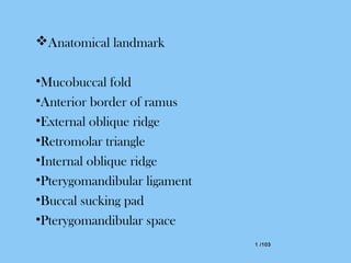 1 /1031 /103
Anatomical landmark
•Mucobuccal fold
•Anterior border of ramus
•External oblique ridge
•Retromolar triangle
•Internal oblique ridge
•Pterygomandibular ligament
•Buccal sucking pad
•Pterygomandibular space
 