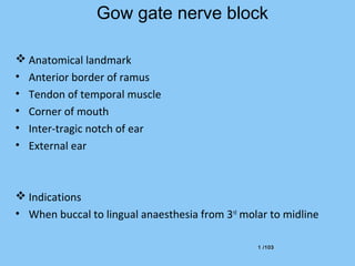 1 /1031 /103
Gow gate nerve block
 Anatomical landmark
• Anterior border of ramus
• Tendon of temporal muscle
• Corner of mouth
• Inter-tragic notch of ear
• External ear
 Indications
• When buccal to lingual anaesthesia from 3rd
molar to midline
 