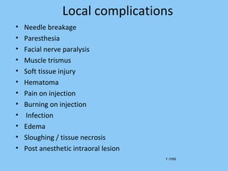 1 /1031 /103
Local complications
• Needle breakage
• Paresthesia
• Facial nerve paralysis
• Muscle trismus
• Soft tissue injury
• Hematoma
• Pain on injection
• Burning on injection
• Infection
• Edema
• Sloughing / tissue necrosis
• Post anesthetic intraoral lesion
 