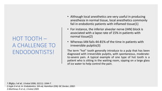 HOT TOOTH –
A CHALLENGE TO
ENDODONTISTS!
• Although local anesthetics are very useful in producing
anesthesia in normal tissue, local anesthetics commonly
fail in endodontic patients with inflamed tissue(1)
• For instance, the inferior alveolar nerve (IAN) block is
associated with a lapse rate of 15% in patients with
normal tissue(2)
• Whereas IAN fails 44-81% of the time in patients with
irreversible pulpitis(3)
The term "hot" tooth generally introduce to a pulp that has been
diagnosed with irreversible pulpitis, with spontaneous, moderate-
to-severe pain. A typical example of one type of hot tooth is a
patient who is sitting in the waiting room, sipping on a large glass
of ice water to help control the pain.
1.Bigby J et al, J Endod 2006; 32(11): 1044-7.
2.Ingle JI et al, In: Endodontics. 5th ed, Hamilton (ON): BC Decker; 2002:
3.Matthews R et al, J Endod 2009
 