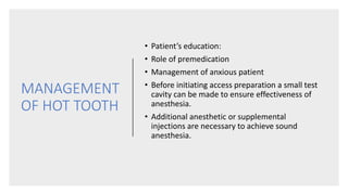 MANAGEMENT
OF HOT TOOTH
• Patient’s education:
• Role of premedication
• Management of anxious patient
• Before initiating access preparation a small test
cavity can be made to ensure effectiveness of
anesthesia.
• Additional anesthetic or supplemental
injections are necessary to achieve sound
anesthesia.
 