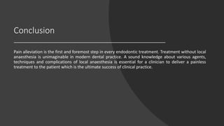 Conclusion
Pain alleviation is the first and foremost step in every endodontic treatment. Treatment without local
anaesthesia is unimaginable in modern dental practice. A sound knowledge about various agents,
techniques and complications of local anaesthesia is essential for a clinician to deliver a painless
treatment to the patient which is the ultimate success of clinical practice.
 