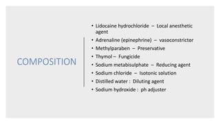 COMPOSITION
• Lidocaine hydrochloride – Local anesthetic
agent
• Adrenaline (epinephrine) – vasoconstrictor
• Methylparaben – Preservative
• Thymol – Fungicide
• Sodium metabisulphate – Reducing agent
• Sodium chloride – Isotonic solution
• Distilled water : Diluting agent
• Sodium hydroxide : ph adjuster
 