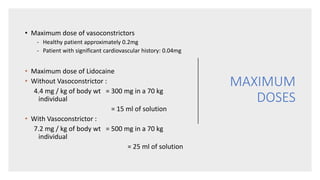 MAXIMUM
DOSES
• Maximum dose of vasoconstrictors
- Healthy patient approximately 0.2mg
- Patient with significant cardiovascular history: 0.04mg
• Maximum dose of Lidocaine
• Without Vasoconstrictor :
4.4 mg / kg of body wt = 300 mg in a 70 kg
individual
= 15 ml of solution
• With Vasoconstrictor :
7.2 mg / kg of body wt = 500 mg in a 70 kg
individual
= 25 ml of solution
 