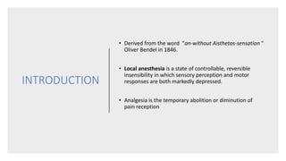 INTRODUCTION
• Derived from the word “an-without Aisthetos-sensation “
Oliver Bendel in 1846.
• Local anesthesia is a state of controllable, reversible
insensibility in which sensory perception and motor
responses are both markedly depressed.
• Analgesia is the temporary abolition or diminution of
pain reception
 