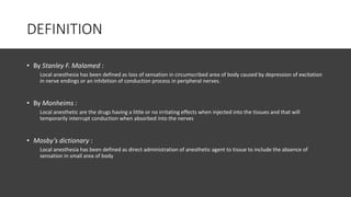 DEFINITION
• By Stanley F. Malamed :
Local anesthesia has been defined as loss of sensation in circumscribed area of body caused by depression of excitation
in nerve endings or an inhibition of conduction process in peripheral nerves.
• By Monheims :
Local anesthetic are the drugs having a little or no irritating effects when injected into the tissues and that will
temporarily interrupt conduction when absorbed into the nerves
• Mosby’s dictionary :
Local anesthesia has been defined as direct administration of anesthetic agent to tissue to include the absence of
sensation in small area of body
 