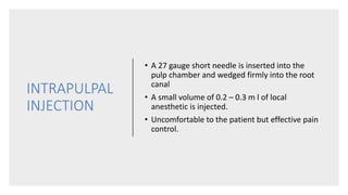 INTRAPULPAL
INJECTION
• A 27 gauge short needle is inserted into the
pulp chamber and wedged firmly into the root
canal
• A small volume of 0.2 – 0.3 m l of local
anesthetic is injected.
• Uncomfortable to the patient but effective pain
control.
 