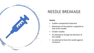 NEEDLE BREAKAGE
Causes
• Sudden unexpected movement
• Movement of the patient is opposite to
that of the needle
• Smaller needles
• An attempt to change the direction of
the needle
• An attempt to force the needle against
resistance
 